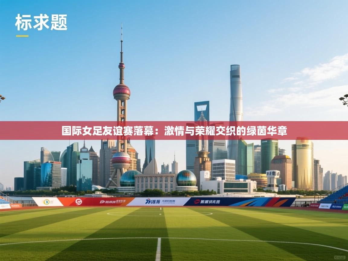 国际女足友谊赛落幕：激情与荣耀交织的绿茵华章  第1张